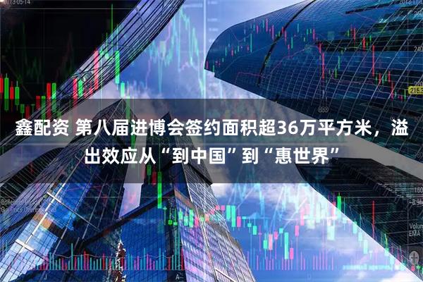 鑫配资 第八届进博会签约面积超36万平方米，溢出效应从“到中国”到“惠世界”