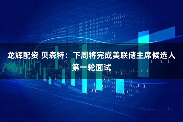 龙辉配资 贝森特：下周将完成美联储主席候选人第一轮面试