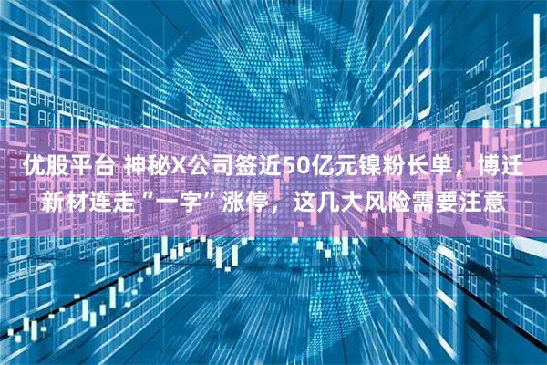 优股平台 神秘X公司签近50亿元镍粉长单,博迁新材连走“一字”涨停,这几大风险需要注意
