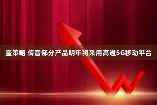 壹策略 传音部分产品明年将采用高通5G移动平台
