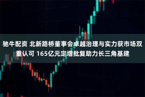驰牛配资 北新路桥董事会卓越治理与实力获市场双重认可 165亿元定增批复助力长三角基建