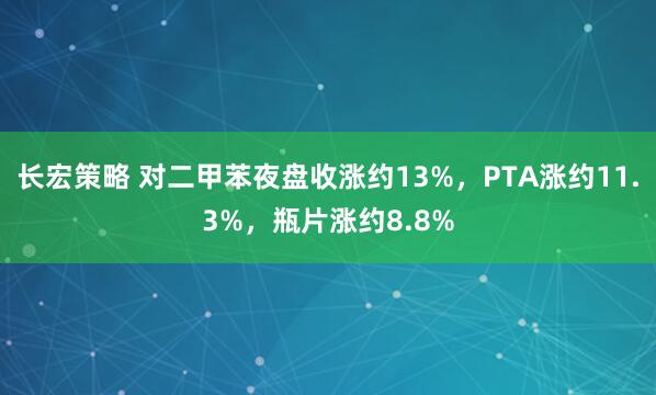 长宏策略 对二甲苯夜盘收涨约13%，PTA涨约11.3%，瓶片涨约8.8%