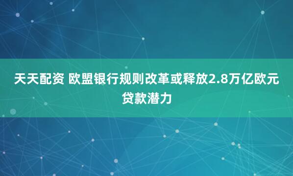 天天配资 欧盟银行规则改革或释放2.8万亿欧元贷款潜力