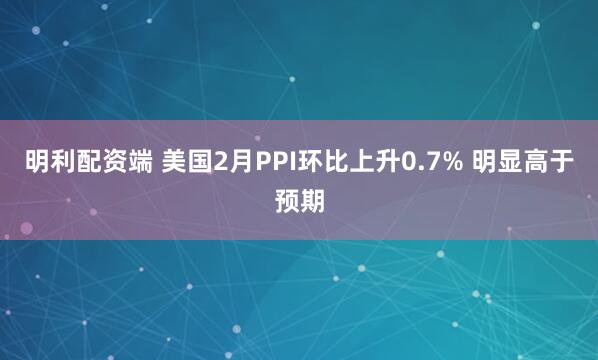 明利配资端 美国2月PPI环比上升0.7% 明显高于预期