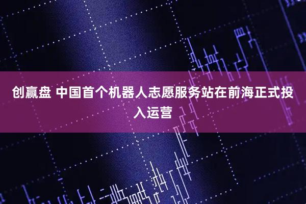 创赢盘 中国首个机器人志愿服务站在前海正式投入运营