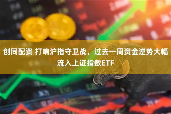 创同配资 打响沪指守卫战，过去一周资金逆势大幅流入上证指数ETF