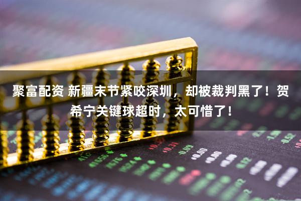 聚富配资 新疆末节紧咬深圳,却被裁判黑了!贺希宁关键球超时,太可惜了!